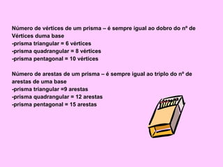 Número de vértices de um prisma – é sempre igual ao dobro do nº de Vértices duma base -prisma triangular = 6 vértices -prisma quadrangular = 8 vértices -prisma pentagonal = 10 vértices Número de arestas de um prisma – é sempre igual ao triplo do nº de arestas de uma base -prisma triangular =9 arestas -prisma quadrangular = 12 arestas -prisma pentagonal = 15 arestas 