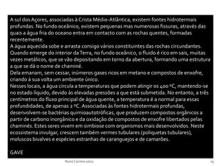A sul dos Açores, associadas à Crista Médio-Atlântica, existem fontes hidrotermais
profundas. No fundo oceânico, existem pequenas mas numerosas fissuras, através das
quais a água fria do oceano entra em contacto com as rochas quentes, formadas
recentemente.
A água aquecida sobe e arrasta consigo vários constituintes das rochas circundantes.
Quando emerge do interior da Terra, no fundo oceânico, o fluido é rico em sais, muitas
vezes metálicos, que se vão depositando em torno da abertura, formando uma estrutura
a que se dá o nome de chaminé.
Dela emanam, sem cessar, inúmeros gases ricos em metano e compostos de enxofre,
criando à sua volta um ambiente único.
Nesses locais, a água circula a temperaturas que podem atingir os 400 ºC, mantendo-se
no estado líquido, devido às elevadas pressões a que está submetida. No entanto, a três
centímetros do fluxo principal de água quente, a temperatura é a normal para essas
profundidades, de apenas 2 ºC. Associadas às fontes hidrotermais profundas,
desenvolvem-se bactérias quimioautotróficas, que produzem compostos orgânicos a
partir de carbono inorgânico e da oxidação de compostos de enxofre libertados pelas
chaminés. Estes seres vivem em simbiose com organismos mais desenvolvidos. Neste
ecossistema invulgar, crescem também vermes tubulares (poliquetas tubulares),
moluscos bivalves e espécies estranhas de caranguejos e de camarões.

GAVE
                       Nuno Correia 10/11                                                 15
 