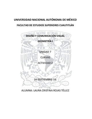 UNIVERSIDAD NACIONAL AUTÓNOMA DE MÉXICO 
FACULTAD DE ESTUDIOS SUPERIORES CUAUTITLÁN 
DISEÑO Y COMUNICACIÓN VISUAL 
GEOMETRÍA I 
UNIDAD 7 
CURVAS 
ACTIVIDAD 2 
14-SEPTIEMBRE-14. 
ALUMNA: LAURA CRISTINA ROJAS TÉLLEZ 
 