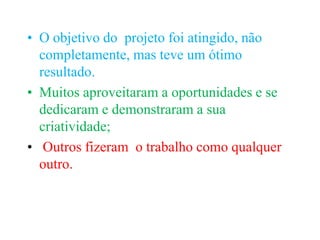 • O objetivo do projeto foi atingido, não
  completamente, mas teve um ótimo
  resultado.
• Muitos aproveitaram a oportunidades e se
  dedicaram e demonstraram a sua
  criatividade;
• Outros fizeram o trabalho como qualquer
  outro.
 