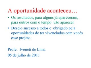 A oportunidade aconteceu…
• Os resultados, para alguns já apareceram,
  para outros com o tempo vão aparecer
• Desejo sucesso a todos e obrigado pela
  oportunidades de ter vivenciados com vocês
  esse projeto.

Profe: Ivoneti de Lima
05 de julho de 2011
 