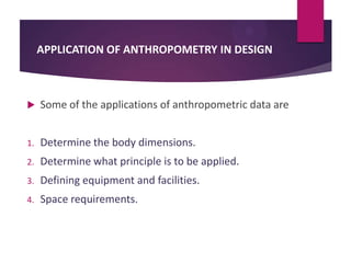 APPLICATION OF ANTHROPOMETRY IN DESIGN



Some of the applications of anthropometric data are

1.

Determine the body dimensions.

2.

Determine what principle is to be applied.

3.

Defining equipment and facilities.

4.

Space requirements.

 