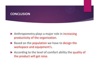 CONCLUSION



Anthropometry plays a major role in increasing
productivity of the organization.



Based on the population we have to design the
workspace and equipment's.



According to the level of comfort ability the quality of
the product will get raise.

 