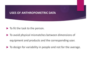 USES OF ANTHROPOMETRIC DATA



To fit the task to the person.



To avoid physical mismatches between dimensions of
equipment and products and the corresponding user.



To design for variability in people and not for the average.

 