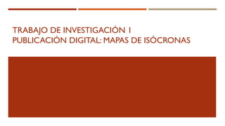 TRABAJO DE INVESTIGACIÓN 1
PUBLICACIÓN DIGITAL: MAPAS DE ISÓCRONAS
 