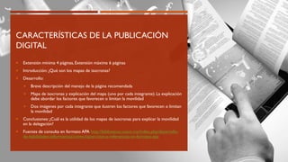 CARACTERÍSTICAS DE LA PUBLICACIÓN
DIGITAL
 Extensión mínima 4 páginas, Extensión máxima 6 páginas
 Introducción: ¿Qué son los mapas de isocronas?
 Desarrollo:
 Breve descripción del manejo de la página recomendada
 Mapa de isocronas y explicación del mapa (uno por cada integrante). La explicación
debe abordar los factores que favorecen o limitan la movilidad
 Dos imágenes por cada integrante que ilustren los factores que favorecen o limitan
la movilidad
 Conclusiones:¿Cuál es la utilidad de los mapas de isocronas para explicar la movilidad
en la delegación?
 Fuentes de consulta en formato APA http://bibliotecas.unam.mx/index.php/desarrollo-
de-habilidades-informativas/como-hacer-citas-y-referencias-en-formato-apa
 