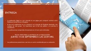 ENTREGA
 La publicación digital va a ser colocada en una página para compartir archivos como
Slideshare, Scribd, Drive o Dropbox.
 El link de la publicación se va a compartir en la entrada de Facebook destinada a los
trabajos de cada grupo. Es importante que el link sea público y se permita la
visualización.
 Las publicaciones compartidas directamente en el muro serán eliminadas.
 FECHA LÍMITE PARA LA ENTREGA DE LA PUBLICACIÓN:
JUEVES 14 DE SEPTIEMBRE A LAS 23:59 HRS.
 Las publicaciones posteriores a esa hora, no serán consideradas para su evaluación.
 