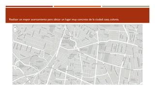 Realizar un mayor acercamiento para ubicar un lugar muy concreto de la ciudad: casa, colonia.
 