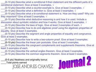 Journal 2 ___(0-10 pts) Describe what a conditional if-then statement and the different parts of a conditional statement. Give at least 3 examples. √ ___(0-10 pts) Describe what a counter-example is. Give at least 3 examples. √ ___(0-10 pts) Describe what a definition is. Give at least 3 examples. √ ___(0-10 pts) Describe what a bi-conditional statement is. How are they used? Why are they important? Give at least 3 examples. √ ___(0-10 pts) Describe what deductive reasoning is and how it is used. Include a discussion about symbolic notation and how it works. Give at least 3 examples. √ ___(0-10 pts) Describe the laws of logic. Give at least 3 examples of each. √ ___(0-10 pts) Describe how to do and algebraic proof using the algebraic properties of equality. Give at least 3 examples. ___(0-10 pts) Describe the segment and angle properties of equality and congruence. Give at least 3 examples. ___(0-10 pts) Describe how to write a two-column proof. Give at least 3 examples. ___(0-10 pts)  Describe the linear pair postulate. Give at least 3 examples. ___(0-10 pts) Describe the congruent complements and supplements theorems. Give at least 3 examples of each. ___(0-10 pts) Describe the vertical angles theorem. Give at least 3 examples. ___(0-10 pts) Describe the common segments theorem. Give at least 3 examples. ___(0-5 pts) Neatness and originality bonus ____Total points earned  Jose Andres Chavez 