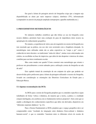 Em geral a leitura de paisagem através de fotografias exige que a imagem seja
disponibilizada ao aluno por meio impresso (cópias), eletrônico (TV), informatizado
(computador) ou através de projeção ampliada (retroprojetor, aparelho multimídia etc.).
5. PROCEDIMENTOS METODOLÓGICOS
Os inúmeros trabalhos científicos que dão ênfase ao uso da fotografia como
recurso didático, permitem fazer uma avaliação do grau de importância deste recurso na
apropriação do conhecimento geográfico.
No entanto, a experiência de vários anos de magistério no ensino da Geografia nos
tem mostrado que na prática, seu uso não vem ocorrendo com a freqüência desejada. As
metodologias mais utilizadas ainda são as aulas expositivas ou “cuspe e giz” como é
conhecido no meio docente e as tradicionais “aulas de vídeos”, muitas vezes selecionadas sem
critério, ou escolhidas na base do improviso, que além de não despertar o interesse do aluno,
contribui para seu baixo rendimento escolar.
Mas como mudar este quadro? Como construir uma metodologia que oriente o
professor nos procedimentos a serem adotados para a utilização correta da fotografia na sala
de aula?
Este capítulo tratará da construção de um conjunto de ações que poderão ser
desenvolvidas pelos professores para a leitura da paisagem utilizando o recurso da fotografia,
levando em consideração as orientações das Diretrizes Curriculares do Estado para a
Educação Básica.
5.1 Algumas recomendações das DCEs
As DCEs para o ensino de Geografia propõem que os conteúdos específicos sejam
trabalhados de forma “crítica e dinâmica, de maneira que a teoria, a prática e a realidade
estejam interligadas, em coerência com os fundamentos teóricos propostos”, bem como que se
amplie a abordagem dos conhecimentos específicos que deles são derivados, disponíveis em
“diferentes materiais didáticos.” (p. 41).
Para o Ensino Fundamental as DCEs propõem que o espaço geográfico deve ser
compreendido como “resultado da integração entre dinâmica físico-cultural e dinâmica
humano-social”, e que os conteúdos “transitem entre os diferentes níveis de escalas de
 