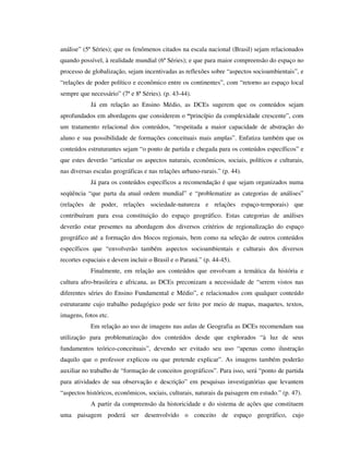 análise” (5ª Séries); que os fenômenos citados na escala nacional (Brasil) sejam relacionados
quando possível, à realidade mundial (6ª Séries); e que para maior compreensão do espaço no
processo de globalização, sejam incentivadas as reflexões sobre “aspectos socioambientais”, e
“relações de poder político e econômico entre os continentes”, com “retorno ao espaço local
sempre que necessário” (7ª e 8ª Séries). (p. 43-44).
Já em relação ao Ensino Médio, as DCEs sugerem que os conteúdos sejam
aprofundados em abordagens que considerem o “princípio da complexidade crescente”, com
um tratamento relacional dos conteúdos, “respeitada a maior capacidade de abstração do
aluno e sua possibilidade de formações conceituais mais amplas”. Enfatiza também que os
conteúdos estruturantes sejam “o ponto de partida e chegada para os conteúdos específicos” e
que estes deverão “articular os aspectos naturais, econômicos, sociais, políticos e culturais,
nas diversas escalas geográficas e nas relações urbano-rurais.” (p. 44).
Já para os conteúdos específicos a recomendação é que sejam organizados numa
seqüência “que parta da atual ordem mundial” e “problematize as categorias de análises”
(relações de poder, relações sociedade-natureza e relações espaço-temporais) que
contribuíram para essa constituição do espaço geográfico. Estas categorias de análises
deverão estar presentes na abordagem dos diversos critérios de regionalização do espaço
geográfico até a formação dos blocos regionais, bem como na seleção de outros conteúdos
específicos que “envolverão também aspectos socioambientais e culturais dos diversos
recortes espaciais e devem incluir o Brasil e o Paraná.” (p. 44-45).
Finalmente, em relação aos conteúdos que envolvam a temática da história e
cultura afro-brasileira e africana, as DCEs preconizam a necessidade de “serem vistos nas
diferentes séries do Ensino Fundamental e Médio”, e relacionados com qualquer conteúdo
estruturante cujo trabalho pedagógico pode ser feito por meio de mapas, maquetes, textos,
imagens, fotos etc.
Em relação ao uso de imagens nas aulas de Geografia as DCEs recomendam sua
utilização para problematização dos conteúdos desde que explorados “à luz de seus
fundamentos teórico-conceituais”, devendo ser evitado seu uso “apenas como ilustração
daquilo que o professor explicou ou que pretende explicar”. As imagens também poderão
auxiliar no trabalho de “formação de conceitos geográficos”. Para isso, será “ponto de partida
para atividades de sua observação e descrição” em pesquisas investigatórias que levantem
“aspectos históricos, econômicos, sociais, culturais, naturais da paisagem em estudo.” (p. 47).
A partir da compreensão da historicidade e do sistema de ações que constituem
uma paisagem poderá ser desenvolvido o conceito de espaço geográfico, cujo
 