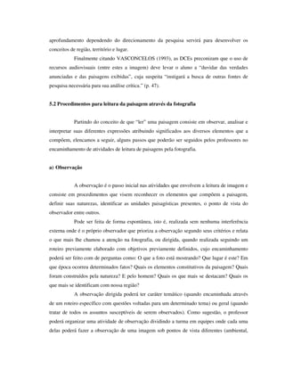 aprofundamento dependendo do direcionamento da pesquisa servirá para desenvolver os
conceitos de região, território e lugar.
Finalmente citando VASCONCELOS (1993), as DCEs preconizam que o uso de
recursos audiovisuais (entre estes a imagem) deve levar o aluno a “duvidar das verdades
anunciadas e das paisagens exibidas”, cuja suspeita “instigará a busca de outras fontes de
pesquisa necessária para sua análise crítica.” (p. 47).
5.2 Procedimentos para leitura da paisagem através da fotografia
Partindo do conceito de que “ler” uma paisagem consiste em observar, analisar e
interpretar suas diferentes expressões atribuindo significados aos diversos elementos que a
compõem, elencamos a seguir, alguns passos que poderão ser seguidos pelos professores no
encaminhamento de atividades de leitura de paisagens pela fotografia.
a) Observação
A observação é o passo inicial nas atividades que envolvem a leitura de imagem e
consiste em procedimentos que visem reconhecer os elementos que compõem a paisagem,
definir suas naturezas, identificar as unidades paisagísticas presentes, o ponto de vista do
observador entre outros.
Pode ser feita de forma espontânea, isto é, realizada sem nenhuma interferência
externa onde é o próprio observador que prioriza a observação segundo seus critérios e relata
o que mais lhe chamou a atenção na fotografia, ou dirigida, quando realizada seguindo um
roteiro previamente elaborado com objetivos previamente definidos, cujo encaminhamento
poderá ser feito com de perguntas como: O que a foto está mostrando? Que lugar é este? Em
que época ocorreu determinados fatos? Quais os elementos constitutivos da paisagem? Quais
foram construídos pela natureza? E pelo homem? Quais os que mais se destacam? Quais os
que mais se identificam com nossa região?
A observação dirigida poderá ter caráter temático (quando encaminhada através
de um roteiro específico com questões voltadas para um determinado tema) ou geral (quando
tratar de todos os assuntos susceptíveis de serem observados). Como sugestão, o professor
poderá organizar uma atividade de observação dividindo a turma em equipes onde cada uma
delas poderá fazer a observação de uma imagem sob pontos de vista diferentes (ambiental,
 