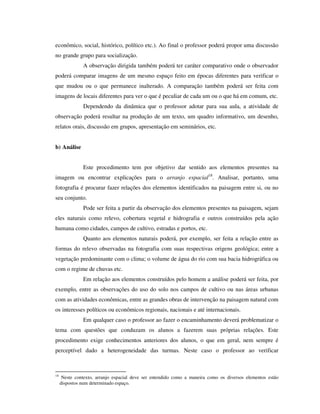 econômico, social, histórico, político etc.). Ao final o professor poderá propor uma discussão
no grande grupo para socialização.
A observação dirigida também poderá ter caráter comparativo onde o observador
poderá comparar imagens de um mesmo espaço feito em épocas diferentes para verificar o
que mudou ou o que permanece inalterado. A comparação também poderá ser feita com
imagens de locais diferentes para ver o que é peculiar de cada um ou o que há em comum, etc.
Dependendo da dinâmica que o professor adotar para sua aula, a atividade de
observação poderá resultar na produção de um texto, um quadro informativo, um desenho,
relatos orais, discussão em grupos, apresentação em seminários, etc.
b) Análise
Este procedimento tem por objetivo dar sentido aos elementos presentes na
imagem ou encontrar explicações para o arranjo espacial18
. Analisar, portanto, uma
fotografia é procurar fazer relações dos elementos identificados na paisagem entre si, ou no
seu conjunto.
Pode ser feita a partir da observação dos elementos presentes na paisagem, sejam
eles naturais como relevo, cobertura vegetal e hidrografia e outros construídos pela ação
humana como cidades, campos de cultivo, estradas e portos, etc.
Quanto aos elementos naturais poderá, por exemplo, ser feita a relação entre as
formas do relevo observadas na fotografia com suas respectivas origens geológica; entre a
vegetação predominante com o clima; o volume de água do rio com sua bacia hidrográfica ou
com o regime de chuvas etc.
Em relação aos elementos construídos pelo homem a análise poderá ser feita, por
exemplo, entre as observações do uso do solo nos campos de cultivo ou nas áreas urbanas
com as atividades econômicas, entre as grandes obras de intervenção na paisagem natural com
os interesses políticos ou econômicos regionais, nacionais e até internacionais.
Em qualquer caso o professor ao fazer o encaminhamento deverá problematizar o
tema com questões que conduzam os alunos a fazerem suas próprias relações. Este
procedimento exige conhecimentos anteriores dos alunos, o que em geral, nem sempre é
perceptível dado a heterogeneidade das turmas. Neste caso o professor ao verificar
18
Neste contexto, arranjo espacial deve ser entendido como a maneira como os diversos elementos estão
dispostos num determinado espaço.
 