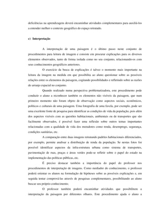 deficiências na aprendizagem deverá encaminhar atividades complementares para auxiliá-los
a entender melhor o contexto geográfico do espaço retratado.
c) Interpretação
A interpretação de uma paisagem é o último passo neste conjunto de
procedimentos para leitura de imagem e consiste em procurar explicações para os diversos
elementos observados, tanto de forma isolada como no seu conjunto, relacionando-os com
seus conhecimentos geográficos anteriores.
O exercício da busca de explicações é talvez o momento mais importante na
leitura da imagem na medida em que possibilita ao aluno questionar sobre as possíveis
relações entre os elementos da paisagem, cogitando possibilidades e refletindo sobre as razões
do arranjo espacial no conjunto.
Quando realizado numa perspectiva problematizadora, este procedimento pode
conduzir o aluno a reconhecer também os elementos não visíveis da paisagem, que num
primeiro momento não foram objeto de observação como aspectos sociais, econômicos,
políticos e culturais de uma paisagem. Uma fotografia de uma favela, por exemplo, pode ser
uma excelente fonte de pesquisa para identificar as condições de vida da população, pois além
dos aspectos visíveis com as questões habitacionais, ambientais ou de transportes que são
facilmente observados, é possível fazer uma reflexão sobre outros temas importantes
relacionadas com a qualidade de vida dos moradores como renda, desemprego, segurança,
condições sanitárias, etc.
A comparação entre duas imagens retratando padrões habitacionais diferenciados,
por exemplo, permite analisar a distribuição de renda da população. Se nestas fotos for
possível identificar aspectos da infra-estrutura urbana como sistema de transportes,
pavimentação de ruas, praças e áreas verdes pode-se refletir sobre o papel do estado na
implementação das políticas públicas, etc.
É preciso destacar também a importância do papel do professor nos
procedimentos de interpretação de imagens. Como mediador do conhecimento, o professor
poderá orientar os alunos na formulação de hipóteses sobre as possíveis explicações e, em
seguida tentar comprová-las através de pesquisas complementares, possibilitando ao aluno
buscar seu próprio conhecimento.
O professor também poderá encaminhar atividades que possibilitem a
interpretação da paisagem por diferentes olhares. Este procedimento ajuda o aluno a
 