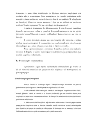 desenvolver o senso crítico reconhecendo os diferentes interesses manifestados pela
população sobre o mesmo espaço. Como uma paisagem, por exemplo, localizada na região
amazônica coberta por florestas nativas é vista pelo olhar de um madeireiro? E pelo olhar de
um fazendeiro? Como esta mesma paisagem é vista por um militante de movimento
ecológico? E pelos governantes? Por que estes olhares são tão antagônicos?
A partir do levantamento dos diferentes pontos de vista é possível encaminhar
discussões que procurem explicar o porquê de determinada paisagem ter ou não sofrido
intervenção humana? Quem são os agentes modificadores? Quais os interesses que estão em
jogo, etc.
É sempre importante destacar que uma fotografia não representa a verdade
absoluta, mas apenas um ponto de vista, que deve ser complementado com outras fontes de
informação para que a leitura crítica do espaço atinja os objetivos esperados.
Neste aspecto reafirmamos a importância do papel do professor como mediador,
no sentido de despertar no aluno o interesse pela busca de informações complementares para
construir seu próprio conhecimento.
5.3 Recomendações complementares
Apresentamos a seguir algumas recomendações complementares que poderão ser
útil aos professores interessados em agregar com mais freqüência o uso da fotografia na sua
prática pedagógica.
a) Fontes de pesquisa fotográfica
Com o advento da tecnologia digital a fotografia atingiu atualmente um grau de
popularidade que não poderia ser imaginado há algumas décadas atrás.
Além das fontes tradicionais para obtenção das imagens fotográficas como livros,
revistas, jornais e álbuns de família, há os recursos da internet que um clique do mouse pode
disponibilizar na tela do computador milhares de fotografias sobre um determinado assunto,
previamente selecionado.
A difusão das câmeras digitais hoje atreladas aos telefones celulares popularizou a
produção de fotografias entre as diversas camadas sociais. O uso de recursos tecnológicos
para digitalização, projeção, ampliação e impressão de imagens vem se tornando rotineiro e
facilitando o trabalho dos professores na organização de suas aulas.
 