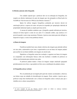 b) Direitos autorais sobre fotografia
Um cuidado especial que o professor deve ter na utilização de fotografias, diz
respeito aos direitos intelectuais do autor da imagem que são protegidos no Brasil pela Lei
9.610/98 de 19 de fevereiro de 1998 (Lei dos Direitos Autorais) 19
.
Quem for utilizar imagens fotográficas produzida por terceiros deverá ter
autorização prévia e expressa do autor sob pena de responder por apropriação indevida de
propriedade intelectual sujeita as sanções previstas em lei.
A mesma lei também estabelece que a fotografia, quando utilizada por terceiros,
indicará de forma legível o nome do seu autor. É o chamado crédito, cuja ausência só é
possível quando o autor exige anonimato. Portanto, é preciso estar atento para não infringir os
dispositivos legais, e assim evitar problemas futuros.
c) Banco de imagens
O professor poderá fazer uma seleção criteriosa das imagens que pretende utilizar
em suas aulas, cadastrando-as por tema e organizando-as em um banco de imagens próprio
para auxiliar no seu futuro trabalho com imagens em sala de aula.
Digitalizar as fotografias numa boa resolução e organizar um banco de imagens
no computador com informações básicas sobre elas facilitará o trabalho do professor ao
utilizar esta ferramenta para ministrar suas aulas.
O professor poderá manter o banco de imagens sempre atualizado agregando
periodicamente novas fotos, o que poderá ser feito com a contribuição dos próprios alunos.
d) Fotografias aéreas verticais
Por ser produzida por um ângulo pelo qual não estamos acostumados a observar,
sua leitura exige um trabalho de decodificação da imagem. Neste sentido, é preciso que o
professor esteja bem familiarizado com a leitura de fotografias aéreas verticais para que o
trabalho com os alunos seja produtivo.
19
O texto completo da Lei dos Direitos Autorais poderá ser obtido no endereço eletrônico
<http://www.planalto.gov.br/CCIVIL/Leis/L9610.htm>.
 