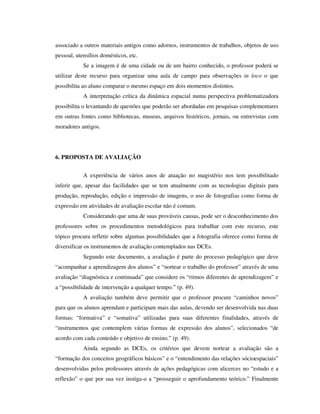 associado a outros materiais antigos como adornos, instrumentos de trabalhos, objetos de uso
pessoal, utensílios domésticos, etc.
Se a imagem é de uma cidade ou de um bairro conhecido, o professor poderá se
utilizar deste recurso para organizar uma aula de campo para observações in loco o que
possibilita ao aluno comparar o mesmo espaço em dois momentos distintos.
A interpretação crítica da dinâmica espacial numa perspectiva problematizadora
possibilita o levantando de questões que poderão ser abordadas em pesquisas complementares
em outras fontes como bibliotecas, museus, arquivos históricos, jornais, ou entrevistas com
moradores antigos.
6. PROPOSTA DE AVALIAÇÃO
A experiência de vários anos de atuação no magistério nos tem possibilitado
inferir que, apesar das facilidades que se tem atualmente com as tecnologias digitais para
produção, reprodução, edição e impressão de imagens, o uso de fotografias como forma de
expressão em atividades de avaliação escolar não é comum.
Considerando que uma de suas prováveis causas, pode ser o desconhecimento dos
professores sobre os procedimentos metodológicos para trabalhar com este recurso, este
tópico procura refletir sobre algumas possibilidades que a fotografia oferece como forma de
diversificar os instrumentos de avaliação contemplados nas DCEs.
Segundo este documento, a avaliação é parte do processo pedagógico que deve
“acompanhar a aprendizagem dos alunos” e “nortear o trabalho do professor” através de uma
avaliação “diagnóstica e continuada” que considere os “ritmos diferentes de aprendizagem” e
a “possibilidade de intervenção a qualquer tempo.” (p. 49).
A avaliação também deve permitir que o professor procure “caminhos novos”
para que os alunos aprendam e participam mais das aulas, devendo ser desenvolvida nas duas
formas: “formativa” e “somativa” utilizadas para suas diferentes finalidades, através de
“instrumentos que contemplem várias formas de expressão dos alunos”, selecionados “de
acordo com cada conteúdo e objetivo de ensino.” (p. 49).
Ainda segundo as DCEs, os critérios que devem nortear a avaliação são a
“formação dos conceitos geográficos básicos” e o “entendimento das relações sócioespaciais”
desenvolvidas pelos professores através de ações pedagógicas com alicerces no “estudo e a
reflexão” o que por sua vez instiga-o a “prosseguir o aprofundamento teórico.” Finalmente
 