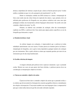 destaca a importância de valorizar a noção de que o aluno ao final do percurso possa “avaliar
melhor a realidade em que vive sob a perspectiva de transformá-la”. (p. 49).
Dentre as orientações contidas nas DCEs destaca-se a leitura e interpretação de
fotos como sendo uma das várias formas de expressão dos alunos, e que, portanto, deve ser
utilizada pelos professores de Geografia nas suas práticas avaliativas não como uma ação
pedagógica isolada, mas incorporada as demais linguagens educacionais “de acordo com cada
conteúdo e objetivo de ensino.” (p. 49).
Portanto, ao elaborar suas atividades de avaliação, além das recomendações
explícitas nas DCEs, o professor deve ficar atento para alguns pontos específicos ao uso da
fotografia que destacamos a seguir:
a) Domínio da leitura visual
Ao utilizar imagens em avaliações, é imprescindível que o professor já tenha
trabalhado anteriormente com este recurso. O aluno precisa ter domínio prévio da leitura e
interpretação de fotografias, sem o qual se torna improdutiva qualquer tentativa de avaliação
por este instrumento. Não se pode solicitar ao aluno que responda questões por meio de um
instrumento que ele não esteja familiarizado.
b) Escolha criteriosa da imagem
A imagem utilizada pelo professor deve expressar claramente o que se pretende
avaliar. Mesmo nos casos em que parece não haver dúvidas, o professor precisa levar em
consideração as interpretações subjetivas do aluno.
c) Clareza no conteúdo e objetivo de ensino
É preciso ter bem claro o conteúdo e objetivo de ensino que se pretende avaliar, e
os critérios que devem norteá-los (formação dos conceitos geográficos básicos e entendimento
das relações sócioespaciais). É necessário também usar uma linguagem clara e compreensível
para que o aluno tenha clareza do que lhe está sendo solicitado responder.
 