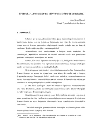 A FOTOGRAFIA COMO RECURSO DIDÁTICO NO ENSINO DE GEOGRAFIA.
Arno Bento Mussoi1
Wanda Terezinha Pacheco dos Santos2
1. INTRODUÇÃO
Sabemos que a sociedade contemporânea passa atualmente por um processo de
transformação jamais visto na história da humanidade, que exige das pessoas constante
contato com as diversas tecnologias, principalmente aquelas voltadas para as áreas da
eletrônica e da informática, surgidas a partir da era digital.
Acompanhando estas transformações, a imagem, como subproduto das
comunicações, popularizada atualmente nas diversas camadas sociais, vem promovendo
profundas alterações no modo de vida das pessoas.
Embora, este acesso represente um avanço por si só, não significa democratização
do conhecimento, mas contrário, pode representar uma nova forma de alienação criada para
atender aos interesses capitalistas no mundo globalizado.
Neste contexto, é inquestionável a importância da educação, base fundamental do
desenvolvimento, no sentido de proporcionar uma leitura do mundo onde a imagem
desempenha um papel fundamental. Cabe à escola como instituição e aos professores como
agentes do conhecimento, a responsabilidade por este processo de formação dos sujeitos que
enfrentarão os novos paradigmas da sociedade contemporânea.
Se estas novas tecnologias a mercê dos interesses capitalistas, podem representar
uma forma de alienação, aliadas das instituições educacionais poderão desempenhar papel
inovador no processo de ensino-aprendizagem.
Na prática, porém, este processo ocorre de forma lenta, chegando com anos de
atraso no meio escolar. Sua viabilização exige condições de acesso, superação de obstáculos,
desenvolvimento de novas linguagens educacionais, novos procedimentos metodológicos
entre outros.
Transformar a imagem, produto das novas tecnologias da comunicação em aliada
da educação se constitui o objetivo deste trabalho.
1
Autor e professor PDE da disciplina de Geografia do Município de Laranjeiras do Sul, Estado do Paraná.
2
Orientadora e prof.ª da UNICENTRO – Campus de Irati - PR.
 