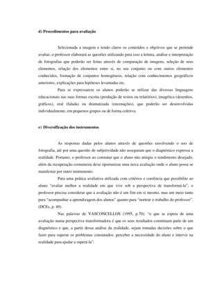 d) Procedimentos para avaliação
Selecionada a imagem e tendo claros os conteúdos e objetivos que se pretende
avaliar, o professor elaborará as questões utilizando para isso a leitura, análise e interpretação
de fotografias que poderão ser feitas através de comparação de imagens, seleção de seus
elementos, relação dos elementos entre si, no seu conjunto ou com outros elementos
conhecidos, formação de conjuntos homogêneos, relação com conhecimentos geográficos
anteriores, explicações para hipóteses levantadas etc.
Para se expressarem os alunos poderão se utilizar das diversas linguagens
educacionais nas suas formas escrita (produção de textos ou relatórios), imagética (desenhos,
gráficos), oral (falada) ou dramatizada (encenações), que poderão ser desenvolvidas
individualmente, em pequenos grupos ou de forma coletiva.
e) Diversificação dos instrumentos
As respostas dadas pelos alunos através de questões envolvendo o uso de
fotografia, até por uma questão de subjetividade não asseguram que o diagnóstico expressa a
realidade. Portanto, o professor ao constatar que o aluno não atingiu o rendimento desejado,
além da recuperação costumeira deve oportunizar uma nova avaliação onde o aluno possa se
manifestar por outro instrumento.
Para uma prática avaliativa utilizada com critérios e coerência que possibilite ao
aluno “avaliar melhor a realidade em que vive sob a perspectiva de transformá-la”, o
professor precisa considerar que a avaliação não é um fim em si mesmo, mas um meio tanto
para “acompanhar a aprendizagem dos alunos” quanto para “nortear o trabalho do professor”.
(DCEs, p. 49).
Nas palavras de VASCONCELLOS (1995, p.70): “o que se espera de uma
avaliação numa perspectiva transformadora é que os seus resultados constituam parte de um
diagnóstico e que, a partir dessa análise da realidade, sejam tomadas decisões sobre o que
fazer para superar os problemas constatados: perceber a necessidade do aluno e intervir na
realidade para ajudar a superá-la”.
 