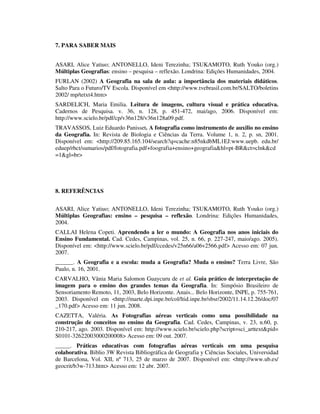 7. PARA SABER MAIS
ASARI, Alice Yatiuo; ANTONELLO, Ideni Terezinha; TSUKAMOTO, Ruth Youko (org.)
Múltiplas Geografias: ensino – pesquisa – reflexão. Londrina: Edições Humanidades, 2004.
FURLAN (2002) A Geografia na sala de aula: a importância dos materiais didáticos.
Salto Para o Futuro/TV Escola. Disponível em <http://www.tvebrasil.com.br/SALTO/boletins
2002/ mp/tetxt4.htm>
SARDELICH, Maria Emilia. Leitura de imagens, cultura visual e prática educativa.
Cadernos de Pesquisa. v. 36, n. 128, p. 451-472, mai/ago, 2006. Disponível em:
http://www.scielo.br/pdf/cp/v36n128/v36n128a09.pdf.
TRAVASSOS, Luiz Eduardo Panisset. A fotografia como instrumento de auxilio no ensino
da Geografia. In: Revista de Biologia e Ciências da Terra. Volume 1, n. 2, p. sn, 2001.
Disponível em: <http://209.85.165.104/search?q=cache:n85nkdbML1EJ:www.uepb. edu.br/
eduep/rbct/sumarios/pdf/fotografia.pdf+foografia+ensino+geografia&hl=pt-BR&ct=clnk&cd
=1&gl=br>
8. REFERÊNCIAS
ASARI, Alice Yatiuo; ANTONELLO, Ideni Terezinha; TSUKAMOTO, Ruth Youko (org.)
Múltiplas Geografias: ensino – pesquisa – reflexão. Londrina: Edições Humanidades,
2004.
CALLAI Helena Copeti. Aprendendo a ler o mundo: A Geografia nos anos iniciais do
Ensino Fundamental. Cad. Cedes, Campinas, vol. 25, n. 66, p. 227-247, maio/ago. 2005).
Disponível em: <http://www.scielo.br/pdf/ccedes/v25n66/a06v2566.pdf> Acesso em: 07 jun.
2007.
______. A Geografia e a escola: muda a Geografia? Muda o ensino? Terra Livre, São
Paulo, n. 16, 2001.
CARVALHO, Vânia Maria Salomon Guaycuru de et al. Guia prático de interpretação de
imagem para o ensino dos grandes temas da Geografia. In: Simpósio Brasileiro de
Sensoriamento Remoto, 11, 2003, Belo Horizonte. Anais... Belo Horizonte, INPE, p. 755-761,
2003. Disponível em <http://marte.dpi.inpe.br/col/ltid.inpe.br/sbsr/2002/11.14.12.26/doc/07
_170.pdf> Acesso em: 11 jun. 2008.
CAZETTA, Valéria. As Fotografias aéreas verticais como uma possibilidade na
construção de conceitos no ensino da Geografia. Cad. Cedes, Campinas, v. 23, n.60, p.
210-217, ago. 2003. Disponível em: http://www.scielo.br/scielo.php?script=sci_arttext&pid=
S0101-32622003000200008> Acesso em: 09 out. 2007.
_____. Práticas educativas com fotografias aéreas verticais em uma pesquisa
colaborativa. Biblio 3W Revista Bibliográfica de Geografia y Ciências Sociales, Universidad
de Barcelona, Vol. XII, nº 713, 25 de marzo de 2007. Disponível em: <http://www.ub.es/
geocrit/b3w-713.htm> Acesso em: 12 abr. 2007.
 