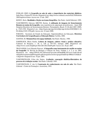 FURLAN (2002) A Geografia na sala de aula: a importância dos materiais didáticos.
Salto Para o Futuro/TV Escola. Disponível em <http://www.tvebrasil.com.br/SALTO/boletins
2002/mp/tetxt4.htm> Acesso em: 23 abr. 2007
KOSSY, Boris. Realidade e ficções na trama fotográfica. São Paulo: Ateliê Editorial, 1999.
NASCIMENTO, Ederson; KRUNN, Karine. A utilização de imagens de Sensoriamento
Remoto no ensino da Geografia: uma experiência de capacitação de professores. Anais XIII
Simpósio Brasileiro de Sensoriamento Remoto. Florianópolis, Brasil, 21-26 abril 2007, INPE,
p. 1545-1550. Disponível em: <http://marte.dpi.inpe.br/col/dpi.inpe.br/sbsr@80/2006/11.16.
02.46/doc/1545-1550.pdf> Acesso em: 22 maio 2008.
PARANÁ. Secretaria de Estado da Educação. Superintendência da Educação. Diretrizes
Curriculares de Geografia para a Educação Básica. Curitiba, 2006.
SANTOS, M. Metamorfoses do espaço habitado. São Paulo: Hucitec, 1988.
SARDELICH, Maria Emilia. Leitura de imagens, cultura visual e prática educativa.
Cadernos de Pesquisa. v. 36, n. 128, p. 451-472, mai/ago, 2006. Disponível em:
<http://www.scielo.br/pdf/cp/v36n128/v36n128a09.pdf> Acesso em: 26 jul. 2007.
TRAVASSOS, Luiz Eduardo Panisset. A fotografia como instrumento de auxilio no ensino
da Geografia. In: Revista de Biologia e Ciências da Terra. Volume 1, n. 2, p. sn, 2001.
Disponível em: <http://209.85.165.104/search?q=cache:n85nkdbML1EJ:www.uepb.edu.br/
eduep/rbct/sumarios/pdf/fotografia.pdf+foografia+ensino+geografia&hl=pt-BR&ct=clnk&cd
=1&gl=br> Disponível em: 19 jun. 2007.
VASCONCELLOS, Celso dos Santos. Avaliação: concepção dialética-libertadora do
processo de avaliação escolar. São Paulo: Libertad, 1995.
VASCONCELOS, C. dos S. Construção do conhecimento em sala de aula. São Paulo:
Libertad – Centro de Formação e Assessoria, 1993.
 
