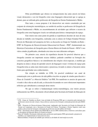 Pelas possibilidades que oferece no enriquecimento das aulas através da leitura
visual, destacamos o uso da fotografia como uma linguagem educacional que se agrega as
demais, para ser utilizada pelos professores de Geografia no Ensino Fundamental e Médio.
Para tanto, a nossa proposta é de desenvolver um roteiro constituído por um
conjunto de orientações metodológicas, no sentido de auxiliar os professores de Geografia do
Ensino Fundamental e Médio, no encaminhamento de atividades que utilizem o recurso da
fotografia como uma linguagem visual a ser utilizada para leitura e interpretação do espaço.
Este roteiro tem como ponto de partida as experiências docentes de mais de uma
década no trabalho com fotografias, realizadas com os alunos do Colégio Estadual Floriano
Peixoto do Município de Laranjeiras do Sul e as discussões no Grupo de Trabalho em Rede –
GTR3
do Programa de Desenvolvimento Educacional do Paraná – PDE4
, fundamentado nas
Diretrizes Curriculares de Geografia para o Ensino Básico do Estado do Paraná – DCEs5
e nos
vários estudos já publicados, abordando este tema nos mais diferentes enfoques.
No primeiro caso, através da experiência docente foi possível observar que a
fotografia constitui um importante recurso didático, podendo contribuir na formação dos
conceitos geográficos básicos e no entendimento das relações sócio-espaciais, à medida que
desperta no aluno o desejo de aprender através da linguagem visual. A leitura do espaço pela
fotografia torna as aulas mais interessantes e prazerosas, levando os alunos a buscarem outras
fontes para aprofundar seus conhecimentos.
Em relação ao trabalho no GTR, foi possível estabelecer um canal de
comunicação com os professores da rede pública inscritos no grupo de estudos para discutir o
Plano de Trabalho6
e o Material Didático7
do PDE. Por manifestar os anseios de quem está
vivendo o dia-a-dia na sala de aula, as discussões levantadas no curso ofereceram importantes
reflexões que subsidiaram a construção deste roteiro.
No que se refere à fundamentação teórico-metodológica, este roteiro procura
embasamento nas DCEs, documento oficial editado pela Secretaria de Estado da Educação do
3
GTR - Grupo de Trabalho em Rede é uma atividade do Programa PDE que se caracteriza pela interação dos
professores através da rede virtual, e busca efetivar o processo de formação continuada promovido pela SEED-
PR.
4
PDE - Programa de Desenvolvimento Educacional, implantado pela Secretaria de Estado da Educação do
Paraná em cooperação com a Secretaria de Estado da Ciência, Tecnologia e Ensino Superior como uma
política educacional de formação continuada dos professores da rede pública do Estado.
5
DCEs - Documento oficial editado pela SEED-PR no ano de 2006 estabelecendo as diretrizes curriculares para
as disciplinas da Educação Básica no Estado do Paraná.
6
Plano de Trabalho: Documento elaborado pelos professores participantes PDE apresentando a proposta de
trabalho a ser implementada no transcorrer do curso.
7
Material Didático: Proposta de trabalho que norteará as atividades de intervenção na escola.
 