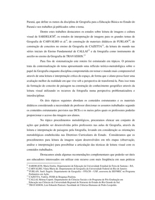 Paraná, que define os rumos da disciplina de Geografia para a Educação Básica no Estado do
Paraná e nos trabalhos já publicados sobre o tema.
Dentre estes trabalhos destacamos os estudos sobre leitura de imagens e cultura
visual de SARDELICH8
, os estudos de interpretação de imagens para os grandes temas de
Geografia de CARVALHO et al.9
, de construção de materiais didáticos de FURLAN10
, de
construção de conceitos no ensino de Geografia de CAZETTA11
, da leitura do mundo nas
séries iniciais do Ensino Fundamental de CALLAI12
e da fotografia como instrumento de
auxilio no ensino da Geografia de TRAVASSOS.13
Para fins de sistematização este roteiro foi estruturado em tópicos. O primeiro
trata da contextualização do tema apresentando uma reflexão teórico-metodológica sobre o
papel da Geografia enquanto disciplina comprometida em tornar o mundo mais compreensível
através de uma leitura e interpretação crítica do espaço, de forma que o aluno possa fazer uma
avaliação melhor da realidade em que vive sob a perspectiva de transformá-la. Para isso trata
da formação do conceito de paisagem na construção do conhecimento geográfico através da
leitura visual utilizando os recursos da fotografia numa perspectiva problematizadora e
interdisciplinar.
Os dois tópicos seguintes abordam os conteúdos estruturantes e os materiais
didáticos considerando a necessidade do professor direcionar os assuntos trabalhados segundo
os conteúdos estruturantes previstos nas DCEs e os meios pelos quais os professores poderão
proporcionar o acesso das imagens aos alunos.
No tópico procedimentos metodológicos, procuramos elencar um conjunto de
ações que poderão ser desenvolvidas pelos professores nas aulas de Geografia, através da
leitura e interpretação de paisagens pela fotografia, levando em consideração as orientações
metodológicas estabelecidas nas Diretrizes Curriculares do Estado. Consideramos que os
procedimentos para leitura da imagem sejam desenvolvidos em três etapas (observação,
análise e interpretação) para possibilitar a articulação das técnicas de leitura visual com os
conteúdos trabalhados.
Destacamos ainda algumas recomendações complementares que poderão ser úteis
aos educadores interessados em utilizar este recurso com mais freqüência em suas práticas
8
SARDELICH, Maria Emilia. Departamento de Educação da Universidade Estadual de Feira de Santana – BA.
9
CARVALHO, Vânia Maria de. Departamento de Geografia da Universidade Federal do Rio de Janeiro.
10
FURLAN, Sueli Ângelo. Departamento de Geografia – FFLCH – USP, assessora da SEF/MEC no Programa
Parâmetros em Ação.
11
CAZETTA, Valéria. FESB de Bragança Paulista.
12
CALLAI, Helena Copetti. Departamento de Ciências Sociais e do Programa de Pós-Graduação em
Educação nas Ciências da Universidade Regional do Noroeste do Estado do Rio Grande do Sul.
13
TRAVASSOS, Luiz Eduardo Panisset. Faculdade de Ciências Humanas de Pedro Leopoldo.
 