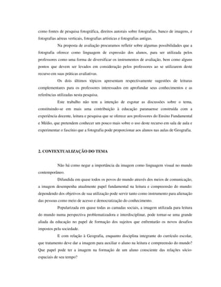 como fontes de pesquisa fotográfica, direitos autorais sobre fotografias, banco de imagens, e
fotografias aéreas verticais, fotografias artísticas e fotografias antigas.
Na proposta de avaliação procuramos refletir sobre algumas possibilidades que a
fotografia oferece como linguagem de expressão dos alunos, para ser utilizada pelos
professores como uma forma de diversificar os instrumentos de avaliação, bem como alguns
pontos que devem ser levados em consideração pelos professores ao se utilizarem deste
recurso em suas práticas avaliativas.
Os dois últimos tópicos apresentam respectivamente sugestões de leituras
complementares para os professores interessados em aprofundar seus conhecimentos e as
referências utilizadas nesta pesquisa.
Este trabalho não tem a intenção de esgotar as discussões sobre o tema,
constituindo-se em mais uma contribuição à educação paranaense construída com a
experiência docente, leitura e pesquisa que se oferece aos professores do Ensino Fundamental
e Médio, que pretendem conhecer um pouco mais sobre o uso deste recurso em sala de aula e
experimentar o fascínio que a fotografia pode proporcionar aos alunos nas aulas de Geografia.
2. CONTEXTUALIZAÇÃO DO TEMA
Não há como negar a importância da imagem como linguagem visual no mundo
contemporâneo.
Difundida em quase todos os povos do mundo através dos meios de comunicação,
a imagem desempenha atualmente papel fundamental na leitura e compreensão do mundo:
dependendo dos objetivos de sua utilização pode servir tanto como instrumento para alienação
das pessoas como meio de acesso e democratização do conhecimento.
Popularizada em quase todas as camadas sociais, a imagem utilizada para leitura
do mundo numa perspectiva problematizadora e interdisciplinar, pode tornar-se uma grande
aliada da educação no papel de formação dos sujeitos que enfrentarão os novos desafios
impostos pela sociedade.
E com relação à Geografia, enquanto disciplina integrante do currículo escolar,
que tratamento deve dar a imagem para auxiliar o aluno na leitura e compreensão do mundo?
Que papel pode ter a imagem na formação de um aluno consciente das relações sócio-
espaciais de seu tempo?
 