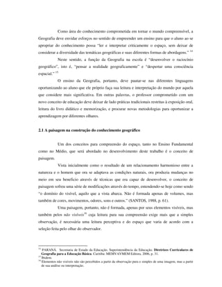 Como área do conhecimento comprometida em tornar o mundo compreensível, a
Geografia deve envidar esforços no sentido de empreender um ensino para que o aluno ao se
apropriar do conhecimento possa “ler e interpretar criticamente o espaço, sem deixar de
considerar a diversidade das temáticas geográficas e suas diferentes formas de abordagens.” 14
Neste sentido, a função da Geografia na escola é “desenvolver o raciocínio
geográfico”, isto é, “pensar a realidade geograficamente” e “despertar uma consciência
espacial.” 15
O ensino da Geografia, portanto, deve pautar-se nas diferentes linguagens
oportunizando ao aluno que ele próprio faça sua leitura e interpretação do mundo por aquela
que considere mais significativa. Em outras palavras, o professor comprometido com um
novo conceito de educação deve deixar de lado práticas tradicionais restritas à exposição oral,
leitura do livro didático e memorização, e procurar novas metodologias para oportunizar a
aprendizagem por diferentes olhares.
2.1 A paisagem na construção do conhecimento geográfico
Um dos conceitos para compreensão do espaço, tanto no Ensino Fundamental
como no Médio, que será abordado no desenvolvimento deste trabalho é o conceito de
paisagem.
Vista inicialmente como o resultado de um relacionamento harmonioso entre a
natureza e o homem que ora se adaptava as condições naturais, ora produzia mudanças no
meio em seu beneficio através de técnicas que era capaz de desenvolver, o conceito de
paisagem sofreu uma série de modificações através do tempo, entendendo-se hoje como sendo
“o domínio do visível, aquilo que a vista abarca. Não é formada apenas de volumes, mas
também de cores, movimentos, odores, sons e outros.” (SANTOS, 1988, p. 61).
Uma paisagem, portanto, não é formada, apenas por seus elementos visíveis, mas
também pelos não visíveis16
cuja leitura para sua compreensão exige mais que a simples
observação, é necessária uma leitura perceptiva e do espaço que varia de acordo com a
seleção feita pelo olhar do observador.
14
PARANÁ. Secretaria de Estado da Educação. Superintendência da Educação. Diretrizes Curriculares de
Geografia para a Educação Básica. Curitiba: MEMVAVMEM Editora, 2006, p. 31.
15
Ibidem.
16
Elementos não visíveis não são percebidos a partir da observação pura e simples de uma imagem, mas a partir
de sua análise ou interpretação.
 