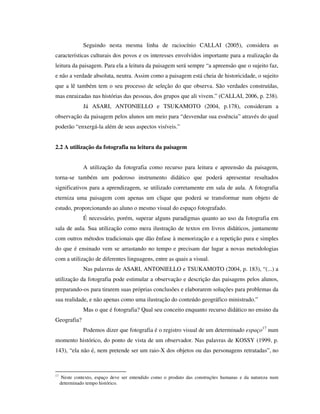 Seguindo nesta mesma linha de raciocínio CALLAI (2005), considera as
características culturais dos povos e os interesses envolvidos importante para a realização da
leitura da paisagem. Para ela a leitura da paisagem será sempre “a apreensão que o sujeito faz,
e não a verdade absoluta, neutra. Assim como a paisagem está cheia de historicidade, o sujeito
que a lê também tem o seu processo de seleção do que observa. São verdades construídas,
mas enraizadas nas histórias das pessoas, dos grupos que ali vivem.” (CALLAI, 2006, p. 238).
Já ASARI, ANTONIELLO e TSUKAMOTO (2004, p.178), consideram a
observação da paisagem pelos alunos um meio para “desvendar sua essência” através do qual
poderão “enxergá-la além de seus aspectos visíveis.”
2.2 A utilização da fotografia na leitura da paisagem
A utilização da fotografia como recurso para leitura e apreensão da paisagem,
torna-se também um poderoso instrumento didático que poderá apresentar resultados
significativos para a aprendizagem, se utilizado corretamente em sala de aula. A fotografia
eterniza uma paisagem com apenas um clique que poderá se transformar num objeto de
estudo, proporcionando ao aluno o mesmo visual do espaço fotografado.
É necessário, porém, superar alguns paradigmas quanto ao uso da fotografia em
sala de aula. Sua utilização como mera ilustração de textos em livros didáticos, juntamente
com outros métodos tradicionais que dão ênfase à memorização e a repetição pura e simples
do que é ensinado vem se arrastando no tempo e precisam dar lugar a novas metodologias
com a utilização de diferentes linguagens, entre as quais a visual.
Nas palavras de ASARI, ANTONIELLO e TSUKAMOTO (2004, p. 183), “(...) a
utilização da fotografia pode estimular a observação e descrição das paisagens pelos alunos,
preparando-os para tirarem suas próprias conclusões e elaborarem soluções para problemas da
sua realidade, e não apenas como uma ilustração do conteúdo geográfico ministrado.”
Mas o que é fotografia? Qual seu conceito enquanto recurso didático no ensino da
Geografia?
Podemos dizer que fotografia é o registro visual de um determinado espaço17
num
momento histórico, do ponto de vista de um observador. Nas palavras de KOSSY (1999, p.
143), “ela não é, nem pretende ser um raio-X dos objetos ou das personagens retratadas”, no
17
Neste contexto, espaço deve ser entendido como o produto das construções humanas e da natureza num
determinado tempo histórico.
 