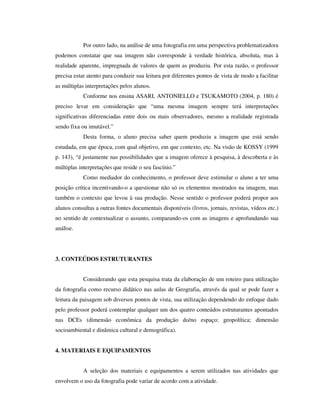 Por outro lado, na análise de uma fotografia em uma perspectiva problematizadora
podemos constatar que sua imagem não corresponde à verdade histórica, absoluta, mas à
realidade aparente, impregnada de valores de quem as produziu. Por esta razão, o professor
precisa estar atento para conduzir sua leitura por diferentes pontos de vista de modo a facilitar
as múltiplas interpretações pelos alunos.
Conforme nos ensina ASARI, ANTONIELLO e TSUKAMOTO (2004, p. 180) é
preciso levar em consideração que “uma mesma imagem sempre terá interpretações
significativas diferenciadas entre dois ou mais observadores, mesmo a realidade registrada
sendo fixa ou imutável.”
Desta forma, o aluno precisa saber quem produziu a imagem que está sendo
estudada, em que época, com qual objetivo, em que contexto, etc. Na visão de KOSSY (1999
p. 143), “é justamente nas possibilidades que a imagem oferece à pesquisa, à descoberta e às
múltiplas interpretações que reside o seu fascínio.”
Como mediador do conhecimento, o professor deve estimular o aluno a ter uma
posição crítica incentivando-o a questionar não só os elementos mostrados na imagem, mas
também o contexto que levou à sua produção. Nesse sentido o professor poderá propor aos
alunos consultas a outras fontes documentais disponíveis (livros, jornais, revistas, vídeos etc.)
no sentido de contextualizar o assunto, comparando-os com as imagens e aprofundando sua
análise.
3. CONTEÚDOS ESTRUTURANTES
Considerando que esta pesquisa trata da elaboração de um roteiro para utilização
da fotografia como recurso didático nas aulas de Geografia, através da qual se pode fazer a
leitura da paisagem sob diversos pontos de vista, sua utilização dependendo do enfoque dado
pelo professor poderá contemplar qualquer um dos quatro conteúdos estruturantes apontados
nas DCEs (dimensão econômica da produção do/no espaço; geopolítica; dimensão
socioambiental e dinâmica cultural e demográfica).
4. MATERIAIS E EQUIPAMENTOS
A seleção dos materiais e equipamentos a serem utilizados nas atividades que
envolvem o uso da fotografia pode variar de acordo com a atividade.
 