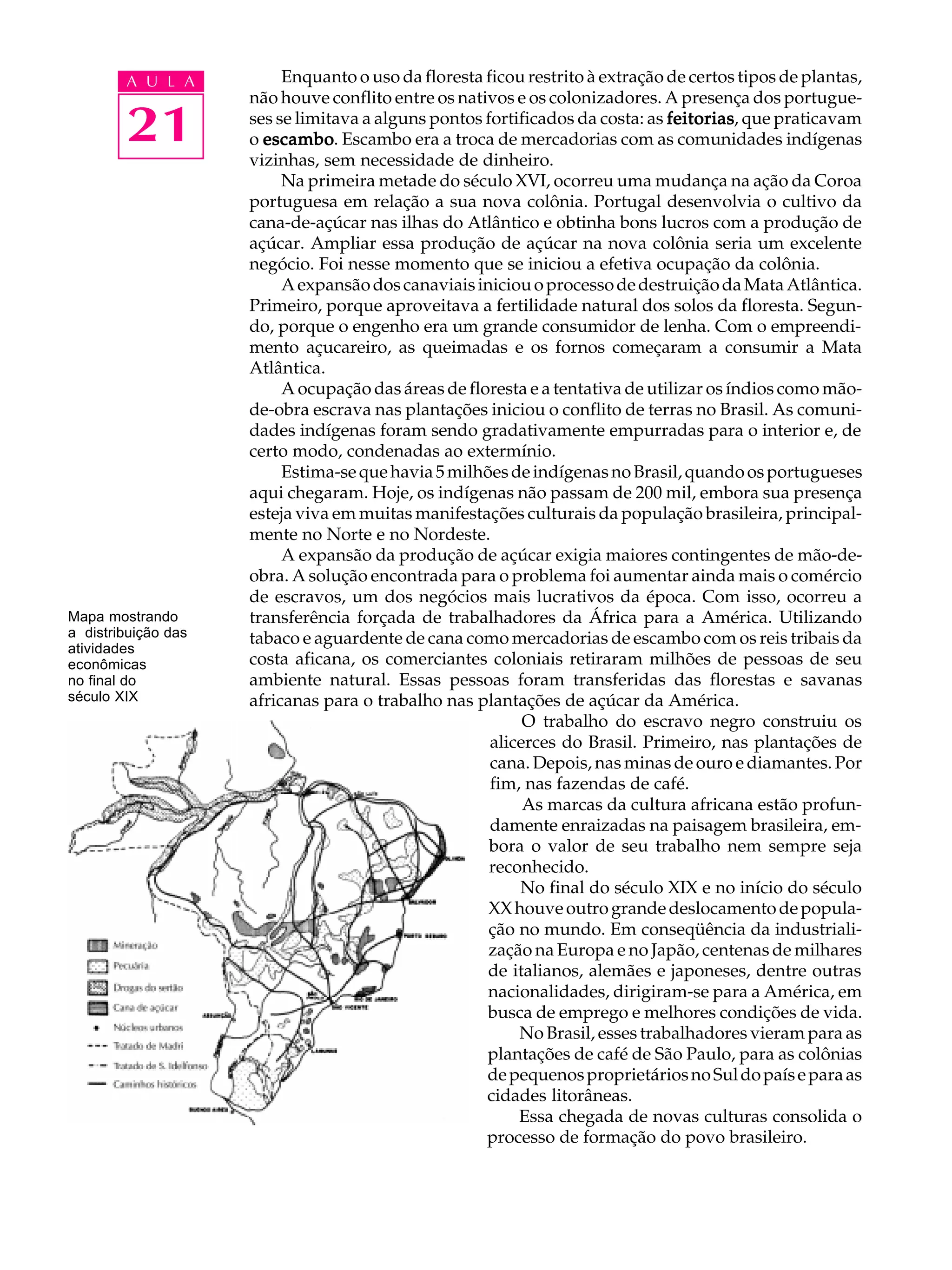 A U L A           Enquanto o uso da floresta ficou restrito à extração de certos tipos de plantas,
                     não houve conflito entre os nativos e os colonizadores. A presença dos portugue-

        21           ses se limitava a alguns pontos fortificados da costa: as feitorias que praticavam
                                                                               feitorias,
                     o escambo Escambo era a troca de mercadorias com as comunidades indígenas
                       escambo.
                     vizinhas, sem necessidade de dinheiro.
                          Na primeira metade do século XVI, ocorreu uma mudança na ação da Coroa
                     portuguesa em relação a sua nova colônia. Portugal desenvolvia o cultivo da
                     cana-de-açúcar nas ilhas do Atlântico e obtinha bons lucros com a produção de
                     açúcar. Ampliar essa produção de açúcar na nova colônia seria um excelente
                     negócio. Foi nesse momento que se iniciou a efetiva ocupação da colônia.
                          A expansão dos canaviais iniciou o processo de destruição da Mata Atlântica.
                     Primeiro, porque aproveitava a fertilidade natural dos solos da floresta. Segun-
                     do, porque o engenho era um grande consumidor de lenha. Com o empreendi-
                     mento açucareiro, as queimadas e os fornos começaram a consumir a Mata
                     Atlântica.
                          A ocupação das áreas de floresta e a tentativa de utilizar os índios como mão-
                     de-obra escrava nas plantações iniciou o conflito de terras no Brasil. As comuni-
                     dades indígenas foram sendo gradativamente empurradas para o interior e, de
                     certo modo, condenadas ao extermínio.
                          Estima-se que havia 5 milhões de indígenas no Brasil, quando os portugueses
                     aqui chegaram. Hoje, os indígenas não passam de 200 mil, embora sua presença
                     esteja viva em muitas manifestações culturais da população brasileira, principal-
                     mente no Norte e no Nordeste.
                          A expansão da produção de açúcar exigia maiores contingentes de mão-de-
                     obra. A solução encontrada para o problema foi aumentar ainda mais o comércio
                     de escravos, um dos negócios mais lucrativos da época. Com isso, ocorreu a
Mapa mostrando       transferência forçada de trabalhadores da África para a América. Utilizando
a distribuição das   tabaco e aguardente de cana como mercadorias de escambo com os reis tribais da
atividades
econômicas           costa aficana, os comerciantes coloniais retiraram milhões de pessoas de seu
no final do          ambiente natural. Essas pessoas foram transferidas das florestas e savanas
século XIX           africanas para o trabalho nas plantações de açúcar da América.
                                                           O trabalho do escravo negro construiu os
                                                      alicerces do Brasil. Primeiro, nas plantações de
                                                      cana. Depois, nas minas de ouro e diamantes. Por
                                                      fim, nas fazendas de café.
                                                           As marcas da cultura africana estão profun-
                                                      damente enraizadas na paisagem brasileira, em-
                                                      bora o valor de seu trabalho nem sempre seja
                                                      reconhecido.
                                                          No final do século XIX e no início do século
                                                     XX houve outro grande deslocamento de popula-
                                                     ção no mundo. Em conseqüência da industriali-
                                                     zação na Europa e no Japão, centenas de milhares
                                                     de italianos, alemães e japoneses, dentre outras
                                                     nacionalidades, dirigiram-se para a América, em
                                                     busca de emprego e melhores condições de vida.
                                                          No Brasil, esses trabalhadores vieram para as
                                                     plantações de café de São Paulo, para as colônias
                                                     de pequenos proprietários no Sul do país e para as
                                                     cidades litorâneas.
                                                          Essa chegada de novas culturas consolida o
                                                     processo de formação do povo brasileiro.
 