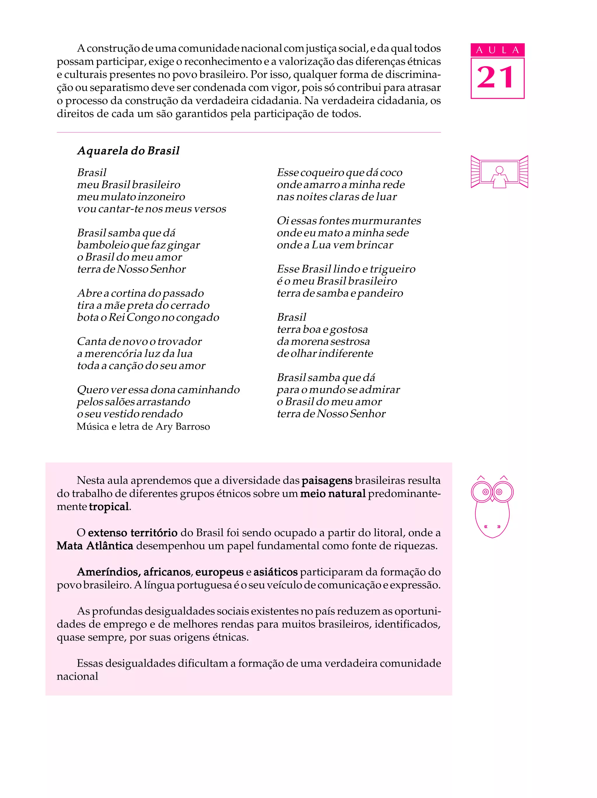 A construção de uma comunidade nacional com justiça social, e da qual todos     A U L A
possam participar, exige o reconhecimento e a valorização das diferenças étnicas
e culturais presentes no povo brasileiro. Por isso, qualquer forma de discrimina-
ção ou separatismo deve ser condenada com vigor, pois só contribui para atrasar     21
o processo da construção da verdadeira cidadania. Na verdadeira cidadania, os
direitos de cada um são garantidos pela participação de todos.


    Aquarela do Brasil
    Brasil                                    Esse coqueiro que dá coco
    meu Brasil brasileiro                     onde amarro a minha rede
    meu mulato inzoneiro                      nas noites claras de luar
    vou cantar-te nos meus versos
                                              Oi essas fontes murmurantes
    Brasil samba que dá                       onde eu mato a minha sede
    bamboleio que faz gingar                  onde a Lua vem brincar
    o Brasil do meu amor
    terra de Nosso Senhor                     Esse Brasil lindo e trigueiro
                                              é o meu Brasil brasileiro
    Abre a cortina do passado                 terra de samba e pandeiro
    tira a mãe preta do cerrado
    bota o Rei Congo no congado               Brasil
                                              terra boa e gostosa
    Canta de novo o trovador                  da morena sestrosa
    a merencória luz da lua                   de olhar indiferente
    toda a canção do seu amor
                                              Brasil samba que dá
    Quero ver essa dona caminhando            para o mundo se admirar
    pelos salões arrastando                   o Brasil do meu amor
    o seu vestido rendado                     terra de Nosso Senhor
    Música e letra de Ary Barroso




    Nesta aula aprendemos que a diversidade das paisagens brasileiras resulta
do trabalho de diferentes grupos étnicos sobre um meio natural predominante-
mente tropical
       tropical.

   O extenso território do Brasil foi sendo ocupado a partir do litoral, onde a
Mata Atlântica desempenhou um papel fundamental como fonte de riquezas.

                   africanos,
   Ameríndios, africanos europeus e asiáticos participaram da formação do
povo brasileiro. A língua portuguesa é o seu veículo de comunicação e expressão.

   As profundas desigualdades sociais existentes no país reduzem as oportuni-
dades de emprego e de melhores rendas para muitos brasileiros, identificados,
quase sempre, por suas origens étnicas.

    Essas desigualdades dificultam a formação de uma verdadeira comunidade
nacional
 