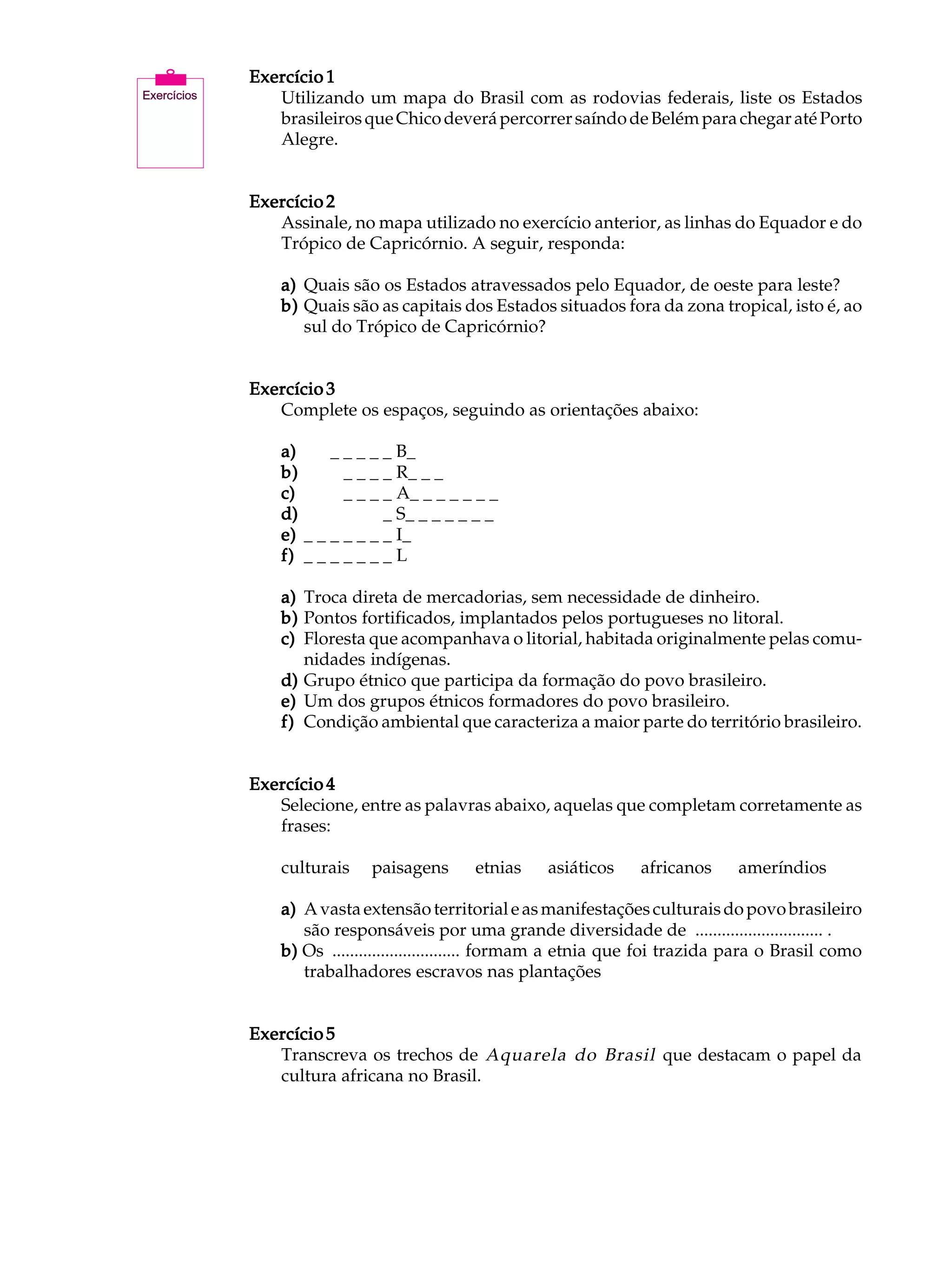 A U L A   Exercício 1
             Utilizando um mapa do Brasil com as rodovias federais, liste os Estados

21           brasileiros que Chico deverá percorrer saíndo de Belém para chegar até Porto
             Alegre.


          Exercício 2
             Assinale, no mapa utilizado no exercício anterior, as linhas do Equador e do
             Trópico de Capricórnio. A seguir, responda:

              a) Quais são os Estados atravessados pelo Equador, de oeste para leste?
              b) Quais são as capitais dos Estados situados fora da zona tropical, isto é, ao
                 sul do Trópico de Capricórnio?


          Exercício 3
             Complete os espaços, seguindo as orientações abaixo:

              a)   _ _ _ _ _ _ _ B_ _ _ _ _ _ _
              b)   _ _ _ _ _ _ _ R_ _ _ _ _ _ _
              c)   _ _ _ _ _ _ _ A_ _ _ _ _ _ _
              d)   _ _ _ _ _ _ _ S_ _ _ _ _ _ _
              e)   _ _ _ _ _ _ _ I_ _ _ _ _ _ _
              f)   _ _ _ _ _ _ _ L_ _ _ _ _ _ _

              a) Troca direta de mercadorias, sem necessidade de dinheiro.
              b) Pontos fortificados, implantados pelos portugueses no litoral.
              c) Floresta que acompanhava o litorial, habitada originalmente pelas comu-
                 nidades indígenas.
              d) Grupo étnico que participa da formação do povo brasileiro.
              e) Um dos grupos étnicos formadores do povo brasileiro.
              f) Condição ambiental que caracteriza a maior parte do território brasileiro.


          Exercício 4
             Selecione, entre as palavras abaixo, aquelas que completam corretamente as
             frases:

              culturais     paisagens      etnias    asiáticos    africanos     ameríndios

              a) A vasta extensão territorial e as manifestações culturais do povo brasileiro
                 são responsáveis por uma grande diversidade de ............................. .
              b) Os ............................. formam a etnia que foi trazida para o Brasil como
                 trabalhadores escravos nas plantações


          Exercício 5
             Transcreva os trechos de Aquarela do Brasil que destacam o papel da
             cultura africana no Brasil.
 