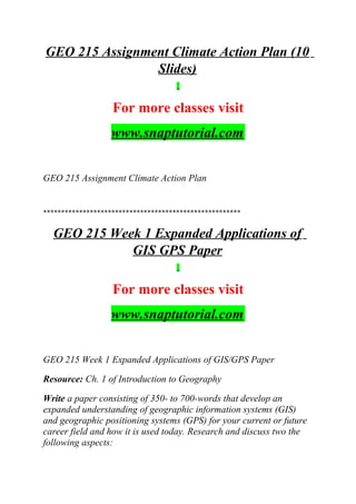 GEO 215 Assignment Climate Action Plan (10
Slides)
For more classes visit
www.snaptutorial.com
GEO 215 Assignment Climate Action Plan
*******************************************************
GEO 215 Week 1 Expanded Applications of
GIS GPS Paper
For more classes visit
www.snaptutorial.com
GEO 215 Week 1 Expanded Applications of GIS/GPS Paper
Resource: Ch. 1 of Introduction to Geography
Write a paper consisting of 350- to 700-words that develop an
expanded understanding of geographic information systems (GIS)
and geographic positioning systems (GPS) for your current or future
career field and how it is used today. Research and discuss two the
following aspects:
 