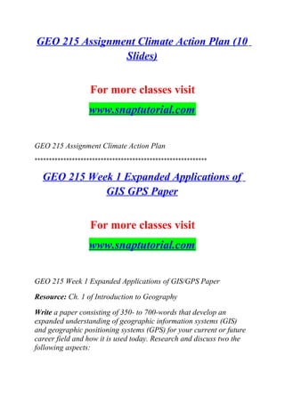 GEO 215 Assignment Climate Action Plan (10
Slides)
For more classes visit
www.snaptutorial.com
GEO 215 Assignment Climate Action Plan
************************************************************
GEO 215 Week 1 Expanded Applications of
GIS GPS Paper
For more classes visit
www.snaptutorial.com
GEO 215 Week 1 Expanded Applications of GIS/GPS Paper
Resource: Ch. 1 of Introduction to Geography
Write a paper consisting of 350- to 700-words that develop an
expanded understanding of geographic information systems (GIS)
and geographic positioning systems (GPS) for your current or future
career field and how it is used today. Research and discuss two the
following aspects:
 