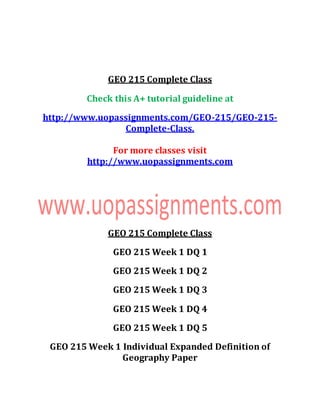 GEO 215 Complete Class
Check this A+ tutorial guideline at
http://www.uopassignments.com/GEO-215/GEO-215-
Complete-Class.
For more classes visit
http://www.uopassignments.com
GEO 215 Complete Class
GEO 215 Week 1 DQ 1
GEO 215 Week 1 DQ 2
GEO 215 Week 1 DQ 3
GEO 215 Week 1 DQ 4
GEO 215 Week 1 DQ 5
GEO 215 Week 1 Individual Expanded Definition of
Geography Paper
 
