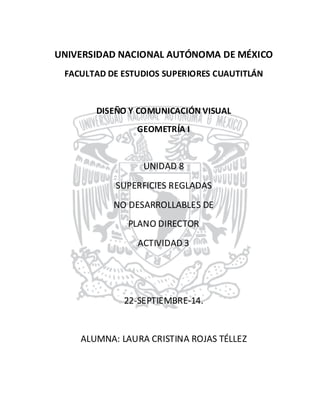 UNIVERSIDAD NACIONAL AUTÓNOMA DE MÉXICO 
FACULTAD DE ESTUDIOS SUPERIORES CUAUTITLÁN 
DISEÑO Y COMUNICACIÓN VISUAL 
GEOMETRÍA I 
UNIDAD 8 
SUPERFICIES REGLADAS 
NO DESARROLLABLES DE 
PLANO DIRECTOR 
ACTIVIDAD 3 
22-SEPTIEMBRE-14. 
ALUMNA: LAURA CRISTINA ROJAS TÉLLEZ 
 