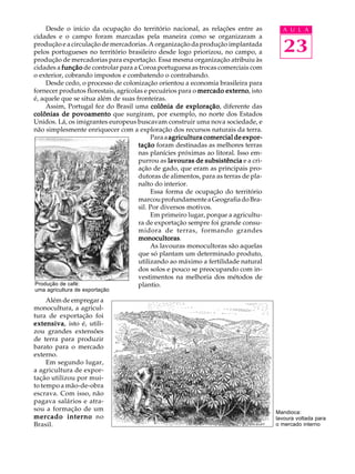 Desde o início da ocupação do território nacional, as relações entre as          A U L A
cidades e o campo foram marcadas pela maneira como se organizaram a
produção e a circulação de mercadorias. A organização da produção implantada
pelos portugueses no território brasileiro desde logo priorizou, no campo, a          23
produção de mercadorias para exportação. Essa mesma organização atribuiu às
cidades a função de controlar para a Coroa portuguesa as trocas comerciais com
o exterior, cobrando impostos e combatendo o contrabando.
     Desde cedo, o processo de colonização orientou a economia brasileira para
fornecer produtos florestais, agrícolas e pecuários para o mercado externo isto
                                                                    externo,
é, aquele que se situa além de suas fronteiras.
     Assim, Portugal fez do Brasil uma colônia de exploração diferente das
                                                       exploração,
colônias de povoamento que surgiram, por exemplo, no norte dos Estados
Unidos. Lá, os imigrantes europeus buscavam construir uma nova sociedade, e
não simplesmente enriquecer com a exploração dos recursos naturais da terra.
                                          Para a agricultura comercial de expor-
                                     tação foram destinadas as melhores terras
                                     nas planícies próximas ao litoral. Isso em-
                                     purrou as lavouras de subsistência e a cri-
                                     ação de gado, que eram as principais pro-
                                     dutoras de alimentos, para as terras de pla-
                                     nalto do interior.
                                          Essa forma de ocupação do território
                                     marcou profundamente a Geografia do Bra-
                                     sil. Por diversos motivos.
                                          Em primeiro lugar, porque a agricultu-
                                     ra de exportação sempre foi grande consu-
                                     midora de terras, formando grandes
                                     monocultoras.
                                     monocultoras
                                          As lavouras monocultoras são aquelas
                                     que só plantam um determinado produto,
                                     utilizando ao máximo a fertilidade natural
                                     dos solos e pouco se preocupando com in-
                                     vestimentos na melhoria dos métodos de
Produção de café:                    plantio.
uma agricultura de exportação

     Além de empregar a
monocultura, a agricul-
tura de exportação foi
ex tensiva isto é, utili-
extensiva
   tensiva,
zou grandes extensões
de terra para produzir
barato para o mercado
externo.
     Em segundo lugar,
a agricultura de expor-
tação utilizou por mui-
to tempo a mão-de-obra
escrava. Com isso, não
pagava salários e atra-
sou a formação de um                                                                Mandioca:
mercado interno no                                                                  lavoura voltada para
Brasil.                                                                             o mercado interno
 