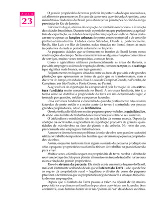 A U L A        O grande proprietário de terras preferia importar tudo de que necessitava,
          até alimentos para escravos. É o caso da carne-seca que vinha da Argentina, uma

23        manufatura criada fora do Brasil para abastecer as plantações de café da antiga
          província do Rio de Janeiro.
               Em terceiro lugar, a forma de ocupação do território condicionou a evolução
          das cidades brasileiras. Durante todo o período em que predominou a agricul-
          tura de exportação, as cidades desempenharam papel secundário. Nelas desta-
          cavam-se apenas as funções urbanas de porto, centro comercial e de controle
          político-administrativo. Cidades como Salvador, Olinda e, posteriormente,
          Recife, São Luís e o Rio de Janeiro, todas situadas no litoral, foram as mais
          importantes durante o período colonial e no Império.
               As pequenas cidades que se formaram no interior do Brasil foram meras
          continuações do campo. Nelas concentravam-se algumas funções comerciais e
          de serviços, muitas vezes temporárias, como as feiras.
               Como a agricultura utilizava preferencialmente as áreas de floresta, a
          pecuária empregava as áreas de vegetação aberta, como os campos ou a caatinga
          (que significa mata branca, em tupi-guarani).
               Foi justamente em lugares situados entre as áreas de pecuária e de grandes
          plantações que apareceram as feiras de gado que se transformaram, com o
          decorrer do tempo, em cidades. Esse é o caso de Campina Grande, na Paraíba, de
          Campinas, em São Paulo, e Ponta Grossa, no Paraná.
               A agricultura de exportação foi a responsável pela formação de uma estru-
          tura fundiária muito concentrada no Brasil. A estrutura fundiária, isto é, a
          forma como se distribui a propriedade da terra em um determinado lugar, é
          formada por grandes, médias e pequenas fazendas.
               Uma estrutura fundiária é concentrada quando praticamente não existem
          fazendas de porte médio e a maior parte da terras é controlada por poucas
          grandes propriedades, isto é, os latifúndios
                                            latifúndios.
               O restante fica dividido em muitas pequenas propriedades, os minifúndios
                                                                              minifúndios,
          de onde uma família de trabalhadores mal consegue retirar o seu sustento.
               O latifúndio e o minifúndio são os dois lados da mesma moeda. Depois da
          abolição da escravidão, a agricultura de exportação precisava de grandes quan-
          tidades de mão-de-obra na fase do plantio e da colheita. No resto do ano,
          praticamente não empregava trabalhadores.
               A maneira de resolver esse problema de mão-de-obra sem grandes custos foi
          utilizar o trabalho temporário das famílias que viviam nas pequenas proprieda-
          des vizinhas.
               Assim, enquanto tentavam tirar algum sustento da pequena produção no
          sítio, o pequeno proprietário e sua família tinham de trabalhar na grande fazenda
          para viver.
               Muitas vezes, a família sequer era proprietária da terra: recebia o direito de
          usar um pedaço de chão para plantar alimentos em troca de trabalho na lavoura
          ou na criação do grande proprietário.
               Esse é o sistema da parceria Ele ainda existe em muitos lugares do Brasil,
                                     parceria.
          mas está lentamente acabando desde que o Estatuto da Terra - a lei que define
          as regras da propriedade rural - legalizou o direito de posse do pequeno
          produtor e determinou que os proprietários regularizassem a situação trabalhis-
          ta de seus empregados.
               Depois que o Estatuto da Terra passou a valer, na década de 60, muitos
          proprietários expulsaram as famílias de parceiros que viviam nas fazendas. Sem
          alternativa, essas famílias foram viver nas “pontas de rua” das cidades vizinhas.
 