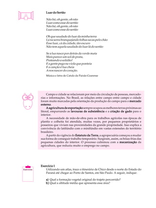 A U L A       Luar do Sertão


23            Não há, oh gente, oh não
              Luar como esse do sertão
              Não há, oh gente, oh não
              Luar como esse do sertão

              Oh que saudade do luar da minha terra
              Lá na serra branquejando folhas secas pelo chão
              Esse luar, cá da cidade, tão escuro
              Não tem aquela saudade do luar lá do sertão

              Se a lua nasce por detrás da verde mata
              Mais parece um sol de prata,
              Prateando a solidão!
              E a gente pega na viola que ponteia
              E a canção é lua cheia
              A nos nascer do coração.
              Música e letra de Catulo da Paixão Cearense




               Campo e cidade se relacionam por meio da circulação de pessoas, mercado-
          rias e informações. No Brasil, as relações entre campo entre campo e cidade
          foram muito marcadas pela orientação da produção do campo para o mercado
          externo.
          externo
               A agricultura de exportação sempre ocupou as melhores terras próximas ao
          litoral, empurrando as lavouras de subsistência e a criação de gado para o
          interior.
               A necessidade de mão-de-obra para os trabalhos agrícolas nas épocas de
          plantio e colheita foi atendida, muitas vezes, por pequenos proprietários e
          posseiros que viviam nas proximidades da grande propriedade. Isso explica a
          convivência do latifúndio com o minifúndio em vastas extensões do território
          brasileiro.
               A partir da vigência do Estatuto da Terra a agropecuária começou a mudar
                                                   Terra,
          sua forma de conseguir trabalho temporário. Surgiram, assim, os bóias-frias das
          pequenas cidades do interior. O processo culminou com a mecanização da
          agricultura, que reduziu muito o emprego no campo.




          Exercício 1
             Utilizando um atlas, trace o itinerário de Chico desde o norte do Estado do
             Paraná até chegar ao Porto de Santos, em São Paulo. A seguir, indique:

              a) Qual a formação vegetal original do trajeto percorrido?
              b) Qual a altitude média que apresenta essa área?
 