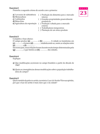 Exercício 2                                                                                      A U L A
   Preencha a segunda coluna de acordo com a primeira:

    a) Lavouras de subsistência ( ) Produção de alimentos para o mercado                         23
    b) Monocultura                   interno
    c) Latifúndios               ( ) Grandes propriedades possivelmente
    d) Bóias-frias                   produtivas
    e) Agricultura de exportação ( ) Produção voltada para o mercado
                                     externo
                                 ( ) Trabalhadores temporários
                                 ( ) Plantação de um único produto


Exercício 3
   Complete a frase abaixo:
   O campo produz (a) ............... e (b) ................ A cidade os transforma em
   (c) ............... e fornece (d) ............... estabelecendo-se, assim as relações entre
   (e) ............... e (f) ................ .
   Em nosso país, essas relações foram durante muito tempo determinadas pela
   (g) ..............., o que limitou as (h) ............... das cidades.


Exercício 4
   Explique:

    a) Que modificações ocorreram no campo brasileiro a partir da década de
       1960?

    b) Quais as conseqüências dessas modificações sobre a população trabalha-
       dora do campo?


Exercício 5
   Qual o sentido da palavra sertão, na música Luar do Sertão ? Em sua opinião,
   por que o luar do sertão é mais claro que o da cidade?
 