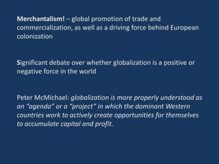 Merchantalism! – global promotion of trade and
commercialization, as well as a driving force behind European
colonization
Significant debate over whether globalization is a positive or
negative force in the world
Peter McMichael: globalization is more properly understood as
an “agenda” or a “project” in which the dominant Western
countries work to actively create opportunities for themselves
to accumulate capital and profit.
 