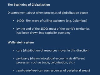 The Beginning of Globalization
Disagreement about when processes of globalization began
• 1400s: first wave of sailing explorers (e.g. Columbus)
• by the end of the 1800s most of the world’s territories
had been drawn into capitalist economy
Wallerstein system
• core (distribution of resources moves in this direction)
• periphery (drawn into global economy via different
processes, such as trade, colonization, etc.)
• semi-periphery (can use resources of peripheral areas)
 