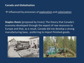 Canada and Globalization
 Influenced by processes of exploration and colonization
Staples thesis [proposed by Innes]: The theory that Canada’s
economy developed through the export of raw resources to
Europe and that, as a result, Canada did not develop a strong
manufacturing base, preferring to import finished goods.
 