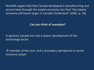 Norcliffe argues that that Canada developed a manufacturing and
service base through the staples economy, but that “the staples
economy still looms larger in Canada’s hinterland” (2001, p. 18)
Can you think of examples?
In general, Canada has had a slower development of the
technology sector.
 member of the core, and a secondary (peripheral to some)
economic player
 