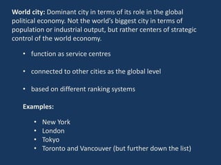 World city: Dominant city in terms of its role in the global
political economy. Not the world’s biggest city in terms of
population or industrial output, but rather centers of strategic
control of the world economy.
• function as service centres
• connected to other cities as the global level
• based on different ranking systems
Examples:
• New York
• London
• Tokyo
• Toronto and Vancouver (but further down the list)
 