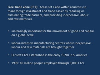 Free Trade Zone (FTZ): Areas set aside within countries to
make foreign investment and trade easier by reducing or
eliminating trade barriers, and providing inexpensive labour
and raw materials.
• increasingly important for the movement of good and capital
on a global scale
• labour-intensive manufacturing centres where inexpensive
labour and raw materials are brought together
• Earliest FTZs established in the early 1920s in S. America
• 1999: 40 million people employed through 3,000 FTZs
 