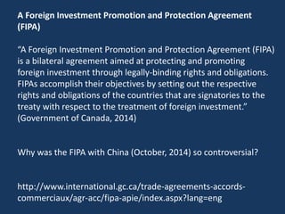 A Foreign Investment Promotion and Protection Agreement
(FIPA)
“A Foreign Investment Promotion and Protection Agreement (FIPA)
is a bilateral agreement aimed at protecting and promoting
foreign investment through legally-binding rights and obligations.
FIPAs accomplish their objectives by setting out the respective
rights and obligations of the countries that are signatories to the
treaty with respect to the treatment of foreign investment.”
(Government of Canada, 2014)
Why was the FIPA with China (October, 2014) so controversial?
http://www.international.gc.ca/trade-agreements-accords-
commerciaux/agr-acc/fipa-apie/index.aspx?lang=eng
 